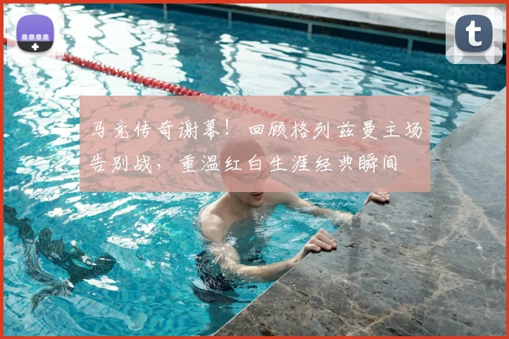 马竞传奇谢幕!回顾格列兹曼主场告别战,重温红白生涯经典瞬间