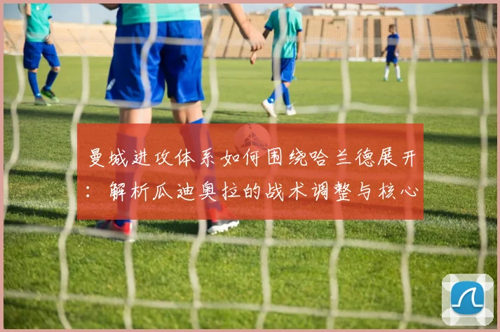 曼城进攻体系如何围绕哈兰德展开:解析瓜迪奥拉的战术调整与核心要点