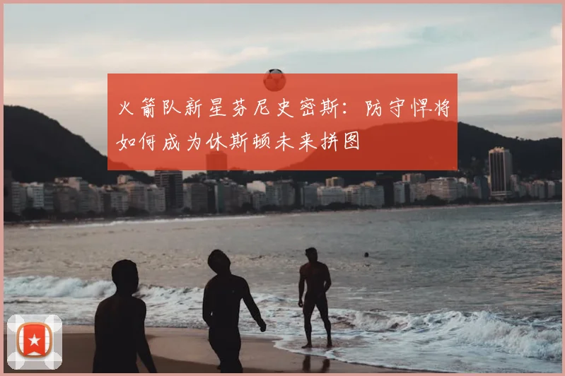 火箭队新星芬尼史密斯:防守悍将如何成为休斯顿未来拼图