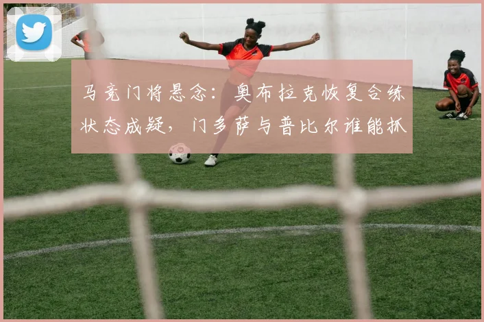 马竞门将悬念:奥布拉克恢复合练状态成疑,门多萨与普比尔谁能抓住机会?