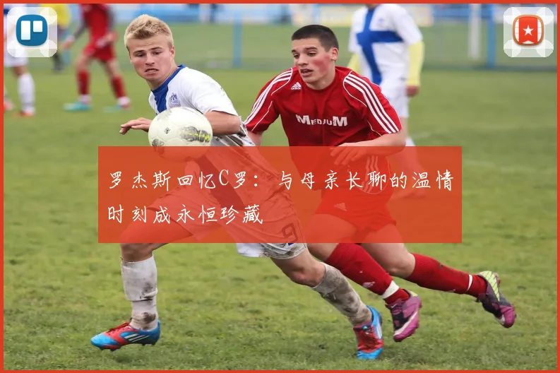 罗杰斯回忆C罗:与母亲长聊的温情时刻成永恒珍藏