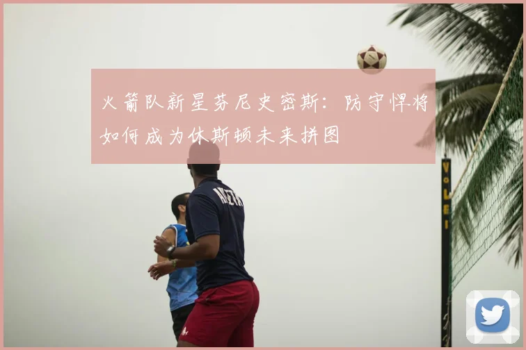 火箭队新星芬尼史密斯：防守悍将如何成为休斯顿未来拼图
