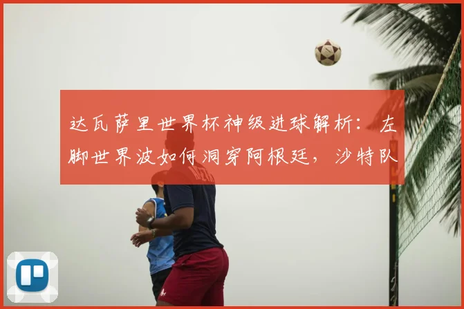 达瓦萨里世界杯神级进球解析:左脚世界波如何洞穿阿根廷,沙特队战术复盘