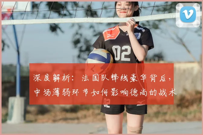 深度解析：法国队锋线豪华背后，中场薄弱环节如何影响德尚的战术布局？