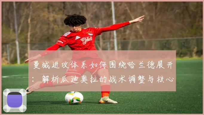 曼城进攻体系如何围绕哈兰德展开:解析瓜迪奥拉的战术调整与核心要点