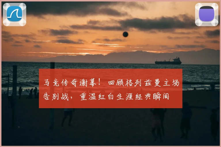 马竞传奇谢幕!回顾格列兹曼主场告别战,重温红白生涯经典瞬间