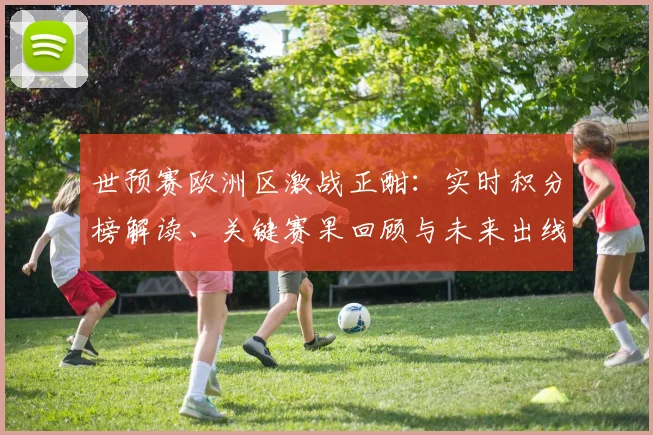 世预赛欧洲区激战正酣:实时积分榜解读、关键赛果回顾与未来出线看点分析